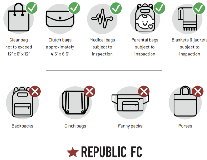 Approved bags: clear bag not to exceed 12"x6"x12". Clutch bas approiximately 4.5"x6.5". Medical bags subject to inspection. Parental bags subject to inspection. Blanks & jackets subject to inspection. Not allowed: backpacks, cinch bags, fanny packs, and purses. Republic FC.